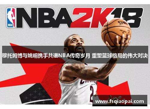 穆托姆博与姚明携手共谱NBA传奇岁月 重塑篮球格局的伟大对决