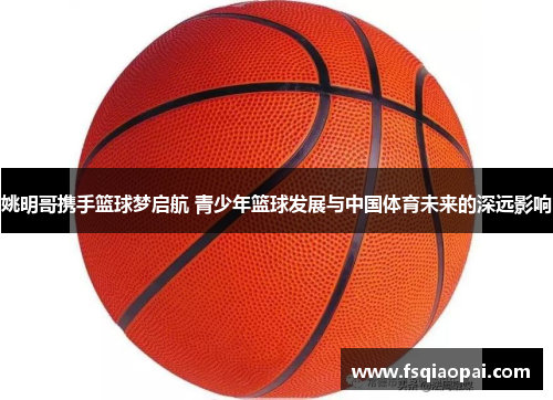 姚明哥携手篮球梦启航 青少年篮球发展与中国体育未来的深远影响