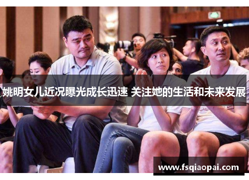 姚明女儿近况曝光成长迅速 关注她的生活和未来发展