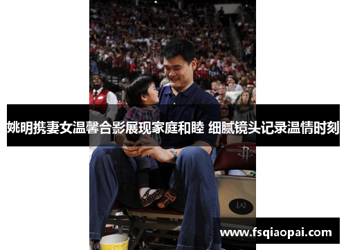 姚明携妻女温馨合影展现家庭和睦 细腻镜头记录温情时刻