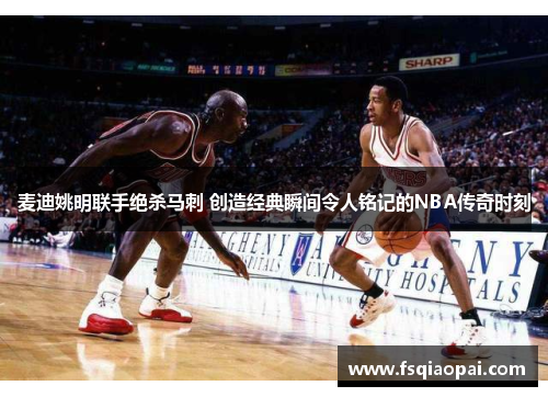 麦迪姚明联手绝杀马刺 创造经典瞬间令人铭记的NBA传奇时刻