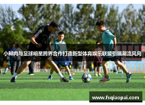 小鲜肉与足球明星跨界合作打造新型体育娱乐联盟引领潮流风向