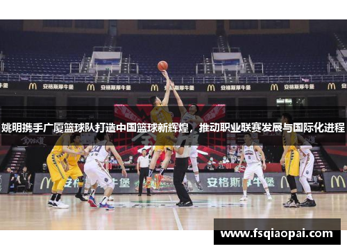 姚明携手广厦篮球队打造中国篮球新辉煌，推动职业联赛发展与国际化进程