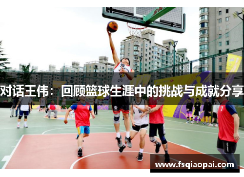 对话王伟：回顾篮球生涯中的挑战与成就分享