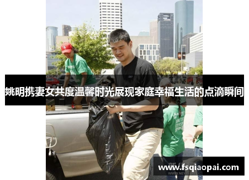 姚明携妻女共度温馨时光展现家庭幸福生活的点滴瞬间