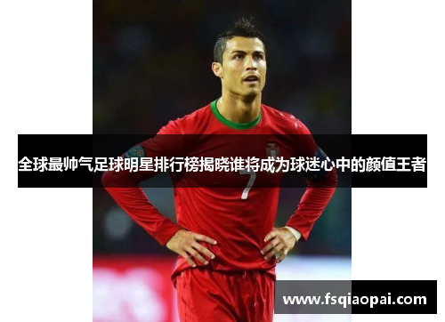 全球最帅气足球明星排行榜揭晓谁将成为球迷心中的颜值王者