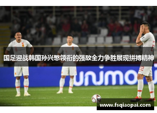 国足迎战韩国孙兴慜领衔的强敌全力争胜展现拼搏精神