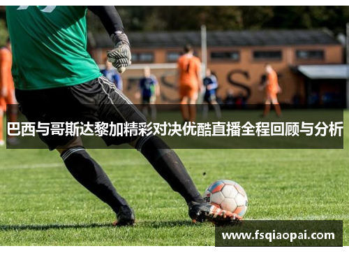 巴西与哥斯达黎加精彩对决优酷直播全程回顾与分析