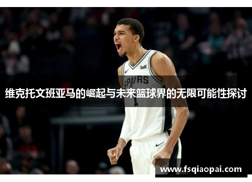 维克托文班亚马的崛起与未来篮球界的无限可能性探讨